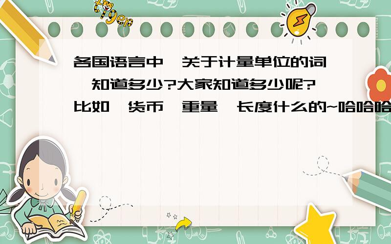 各国语言中,关于计量单位的词,知道多少?大家知道多少呢?比如,货币、重量、长度什么的~哈哈哈,有意思,请多发一点哦!不光需要英语的哦，学习别的语种的同学也要帮忙啊！