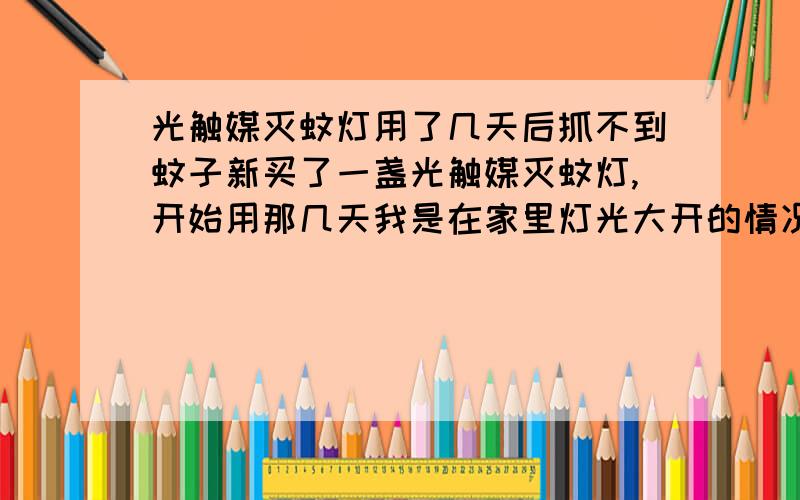 光触媒灭蚊灯用了几天后抓不到蚊子新买了一盏光触媒灭蚊灯,开始用那几天我是在家里灯光大开的情况下把灭蚊灯点亮放地上的,两个小时就抓到了一堆蚊子.过了几天一只蚊子都抓不到,于是