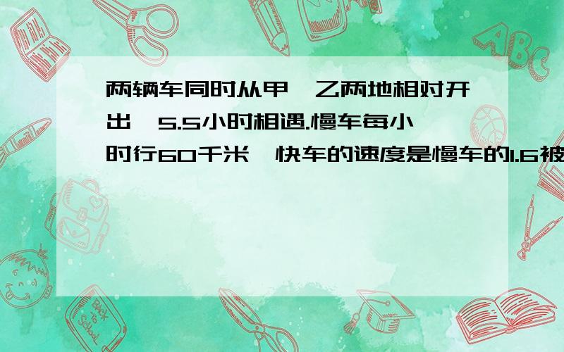 两辆车同时从甲,乙两地相对开出,5.5小时相遇.慢车每小时行60千米,快车的速度是慢车的1.6被,甲,乙两