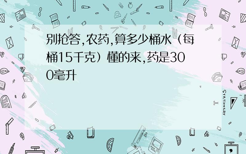 别抢答,农药,算多少桶水（每桶15千克）懂的来,药是300毫升