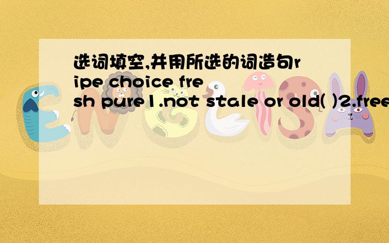 选词填空,并用所选的词造句ripe choice fresh pure1.not stale or old( )2.free from tainting or polluting matter clean( )3.(of fruit,grain,etc)mature and ready to be eaten or used( )4.of superior quality,excellent,carefully chosen,appropriate