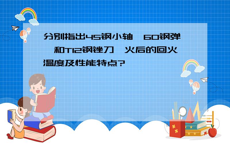 分别指出45钢小轴,60钢弹簧和T12钢锉刀淬火后的回火温度及性能特点?