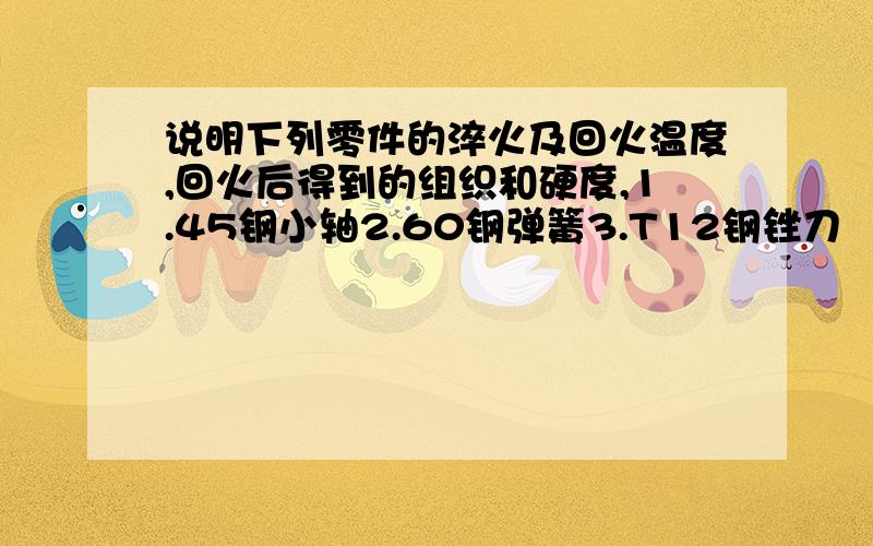 说明下列零件的淬火及回火温度,回火后得到的组织和硬度,1.45钢小轴2.60钢弹簧3.T12钢锉刀