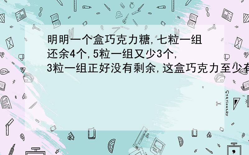 明明一个盒巧克力糖,七粒一组还余4个,5粒一组又少3个,3粒一组正好没有剩余,这盒巧克力至少有（ )个