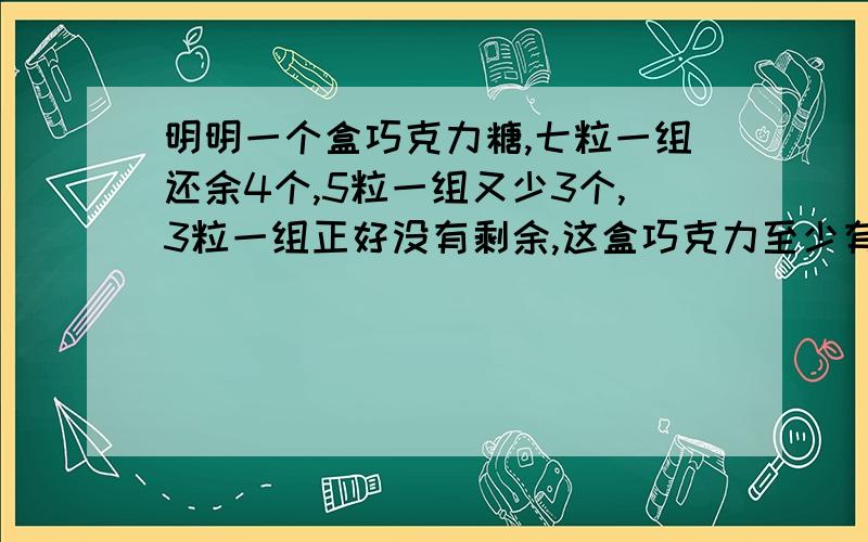 明明一个盒巧克力糖,七粒一组还余4个,5粒一组又少3个,3粒一组正好没有剩余,这盒巧克力至少有（ ）粒.明明一个盒巧克力糖,七粒一组还余4个,5粒一组又少3个,3粒一组正好没有剩余,这盒巧克