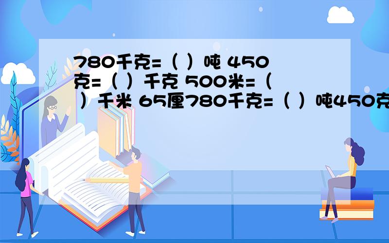 780千克=（ ）吨 450克=（ ）千克 500米=（ ）千米 65厘780千克=（ ）吨450克=（ ）千克500米=（ ）千米65厘米=（ ）米3元5角=（ ）元2吨50千克=（ ）吨