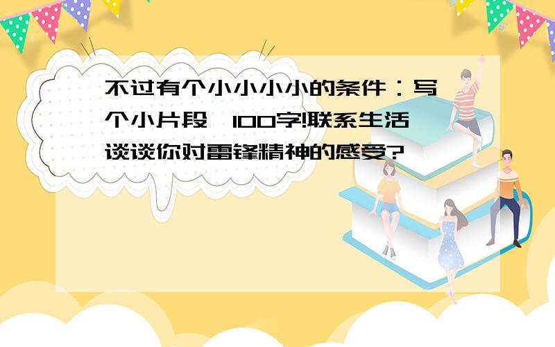 不过有个小小小小的条件：写一个小片段,100字!联系生活谈谈你对雷锋精神的感受?