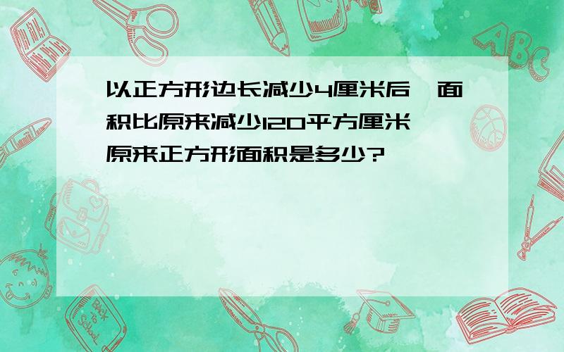 以正方形边长减少4厘米后,面积比原来减少120平方厘米,原来正方形面积是多少?