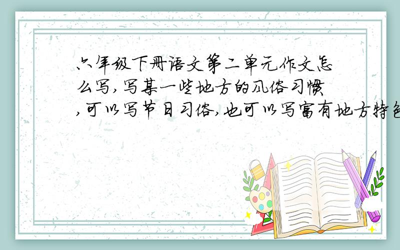 六年级下册语文第二单元作文怎么写,写某一些地方的风俗习惯,可以写节日习俗,也可以写富有地方特色的服饰、饮食、民居,还可以写新异、别致的民间工艺品.