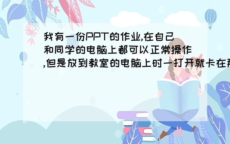 我有一份PPT的作业,在自己和同学的电脑上都可以正常操作,但是放到教室的电脑上时一打开就卡在那边了,而