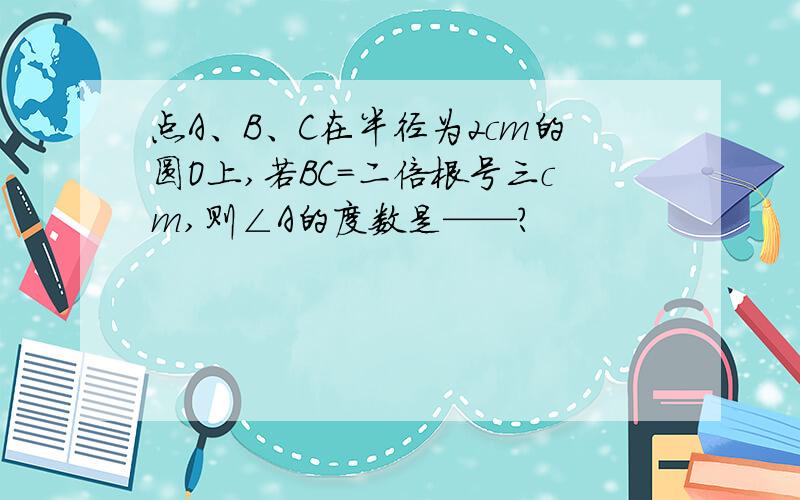 点A、B、C在半径为2cm的圆O上,若BC=二倍根号三cm,则∠A的度数是——?