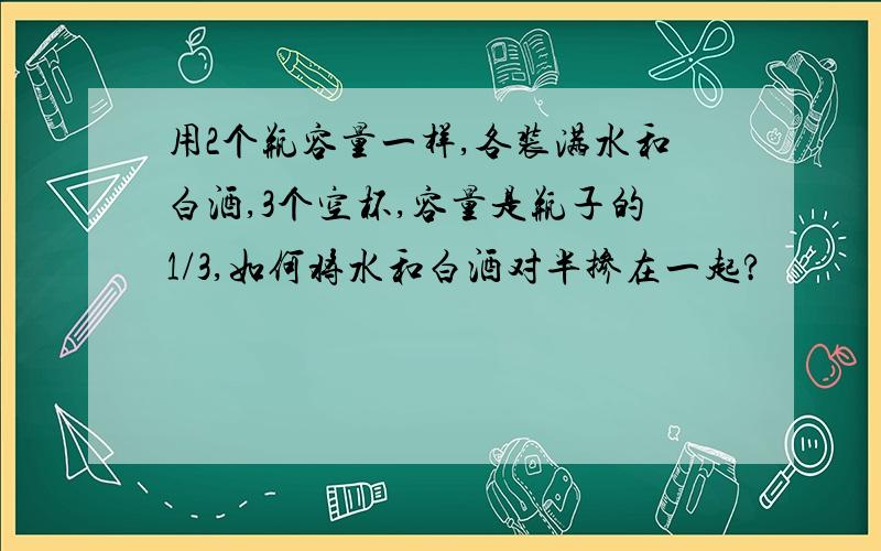 用2个瓶容量一样,各装满水和白酒,3个空杯,容量是瓶子的1/3,如何将水和白酒对半掺在一起?