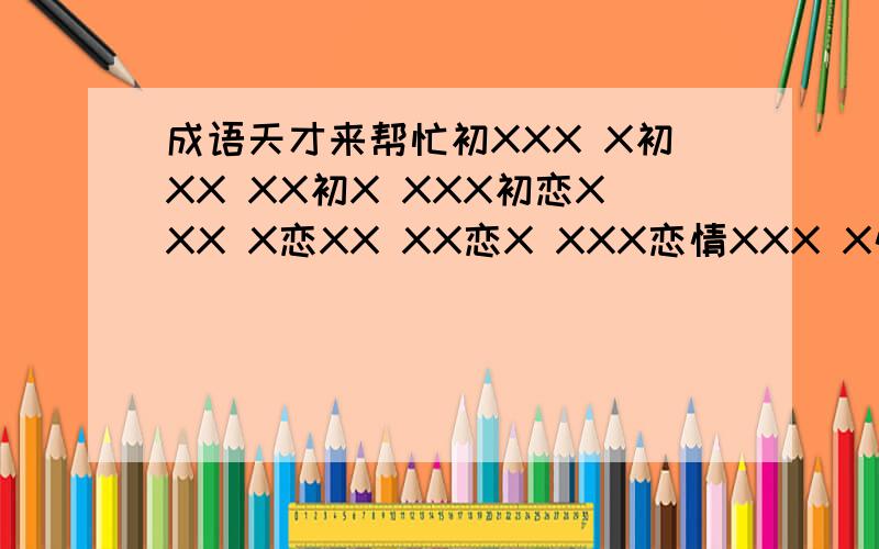 成语天才来帮忙初XXX X初XX XX初X XXX初恋XXX X恋XX XX恋X XXX恋情XXX X情XX XX情X XXX情人XXX X人XX XX人X XXX人林XXX X林XX XX林X XXX林敏XXX X敏XX XX敏X XXX敏燕XXX X燕XX XX燕X XXX燕 请各位天才想想,.打X这几个字