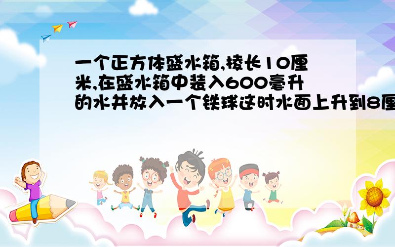 一个正方体盛水箱,棱长10厘米,在盛水箱中装入600毫升的水并放入一个铁球这时水面上升到8厘米铁球的体积是