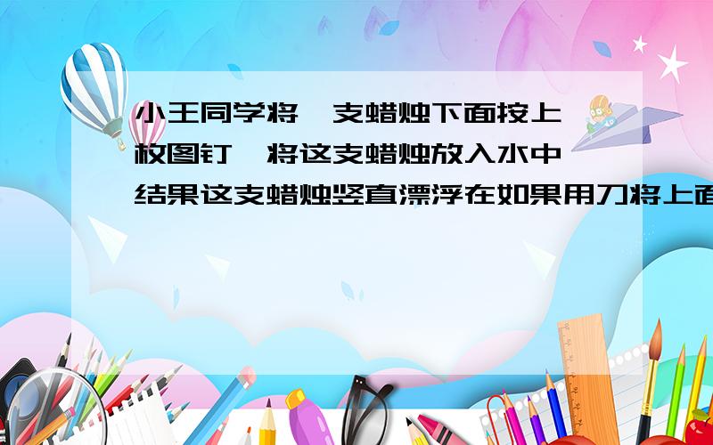 小王同学将一支蜡烛下面按上一枚图钉,将这支蜡烛放入水中,结果这支蜡烛竖直漂浮在如果用刀将上面一部分切掉，蜡烛是上浮，还是悬浮，还是下沉，还是无法判定？