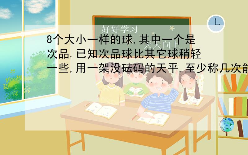 8个大小一样的球,其中一个是次品.已知次品球比其它球稍轻一些,用一架没砝码的天平,至少称几次能找到次品球列方程,