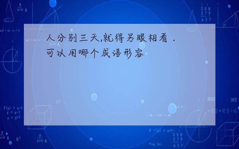 人分别三天,就得另眼相看 .可以用哪个成语形容