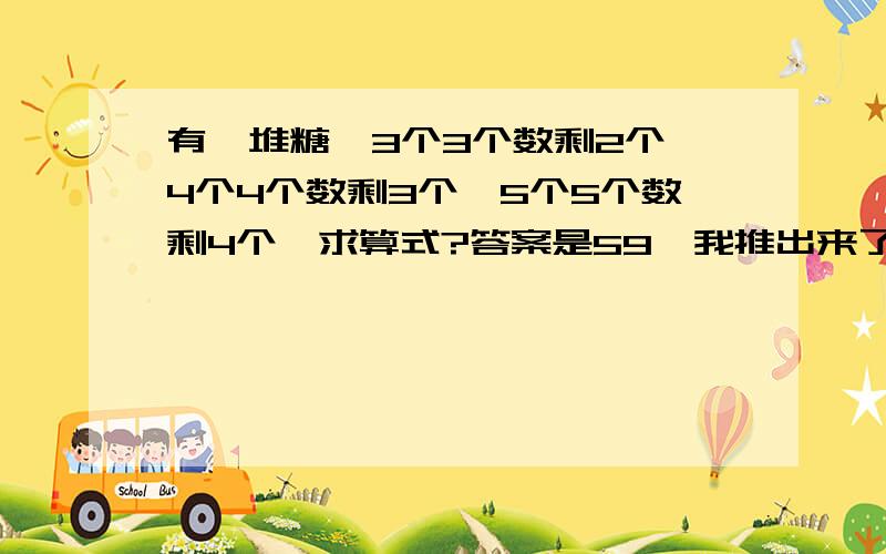 有一堆糖,3个3个数剩2个,4个4个数剩3个,5个5个数剩4个,求算式?答案是59,我推出来了,别列3元一次方程一类的）,