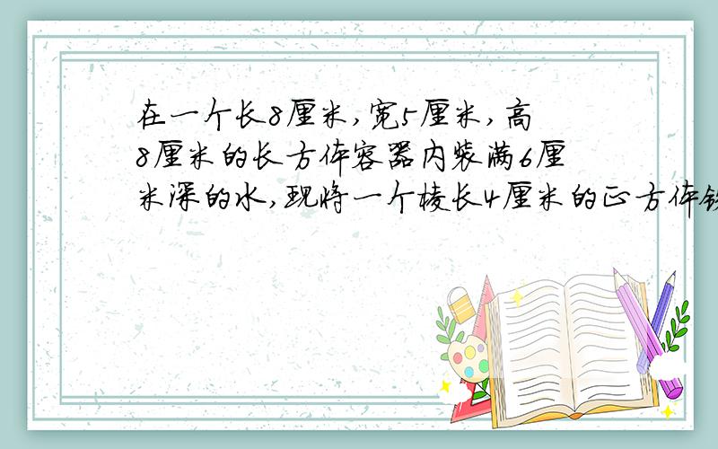 在一个长8厘米,宽5厘米,高8厘米的长方体容器内装满6厘米深的水,现将一个棱长4厘米的正方体铁块放入,容器口离水面的距离是多少?五年级数学题