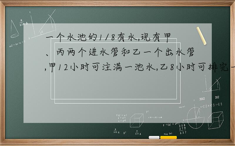 一个水池的1/8有水,现有甲、丙两个进水管和乙一个出水管,甲12小时可注满一池水,乙8小时可排完一池水,丙6小时可注满一池水,现按甲、乙、丙,甲、乙、丙……的次序轮流各开1小时.（1）注满