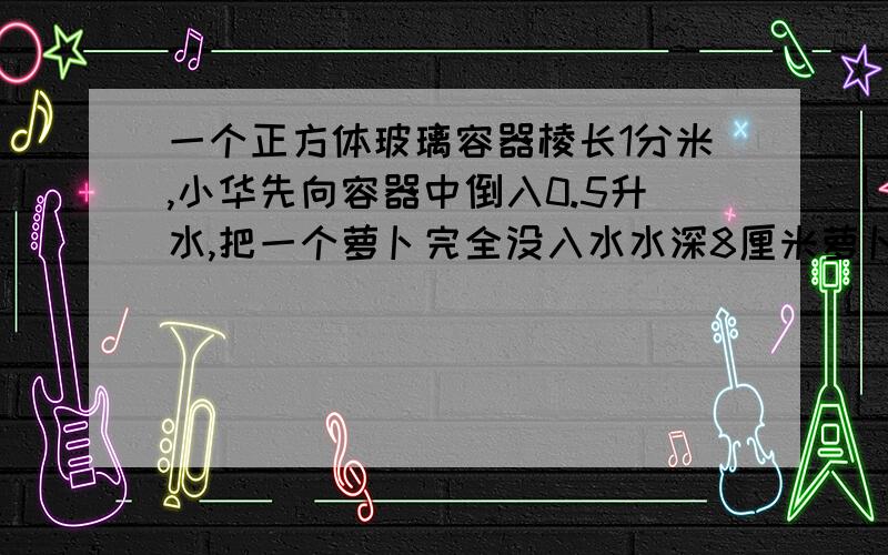 一个正方体玻璃容器棱长1分米,小华先向容器中倒入0.5升水,把一个萝卜完全没入水水深8厘米萝卜体积是多少?