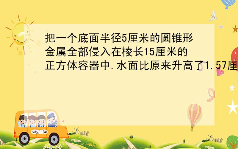 把一个底面半径5厘米的圆锥形金属全部侵入在棱长15厘米的正方体容器中.水面比原来升高了1.57厘米.求这个圆锥的高