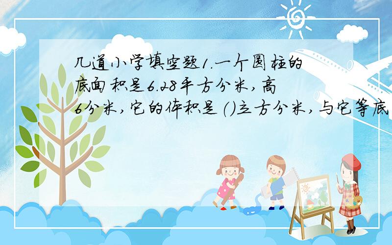 几道小学填空题1.一个圆柱的底面积是6.28平方分米,高6分米,它的体积是()立方分米,与它等底等高的圆锥的体积是()立方分米.2.一个圆锥和圆柱的底面积和体积分别相等,如果圆柱的高是6厘米,