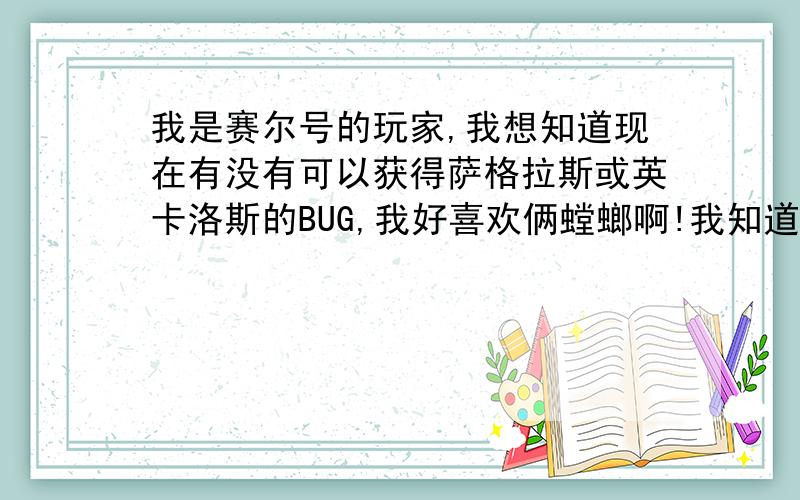 我是赛尔号的玩家,我想知道现在有没有可以获得萨格拉斯或英卡洛斯的BUG,我好喜欢俩螳螂啊!我知道可以打萨格拉斯,打赢了有无精元?额,打战斗力测试器有没有?有的人说超过站长就有天哪,