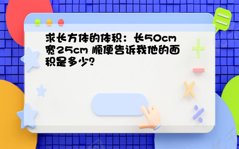 求长方体的体积：长50cm 宽25cm 顺便告诉我他的面积是多少？