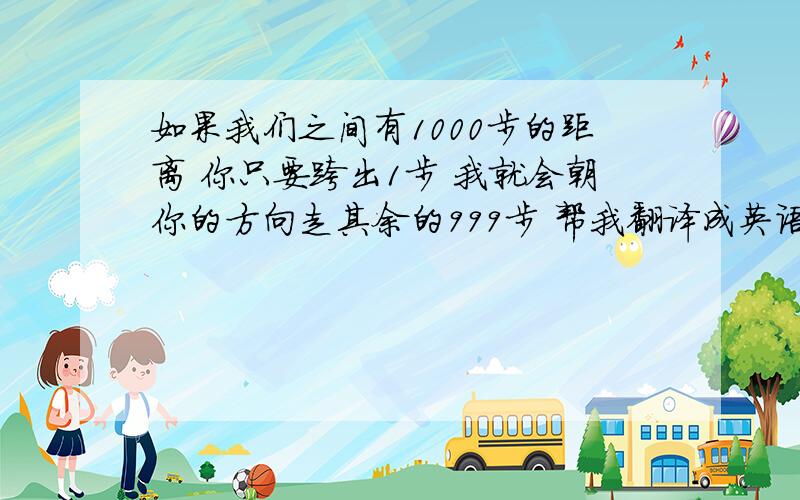 如果我们之间有1000步的距离 你只要跨出1步 我就会朝你的方向走其余的999步 帮我翻译成英语