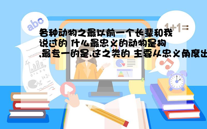 各种动物之最以前一个长辈和我说过的 什么最忠义的动物是狗,最专一的是.这之类的 主要从忠义角度出发的 不是什么寿命什么的 大家给我列举一些哈1L的大哥 说了不是什么寿命这些的了 看