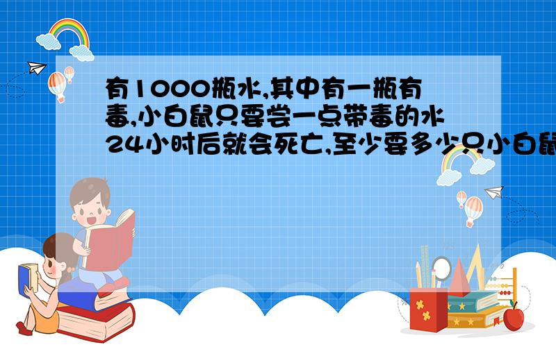 有1000瓶水,其中有一瓶有毒,小白鼠只要尝一点带毒的水24小时后就会死亡,至少要多少只小白鼠才能在24小时