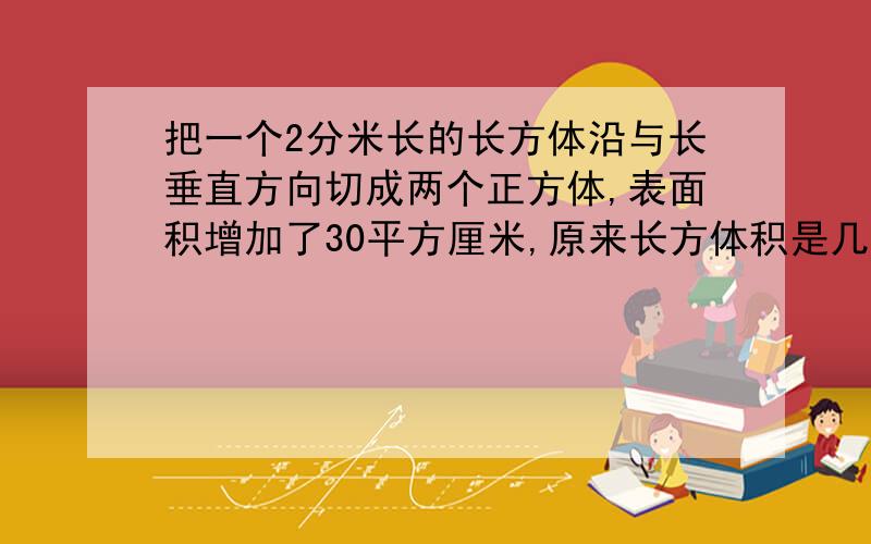 把一个2分米长的长方体沿与长垂直方向切成两个正方体,表面积增加了30平方厘米,原来长方体积是几立方厘米紧急吼吼===速答速答==3Q!