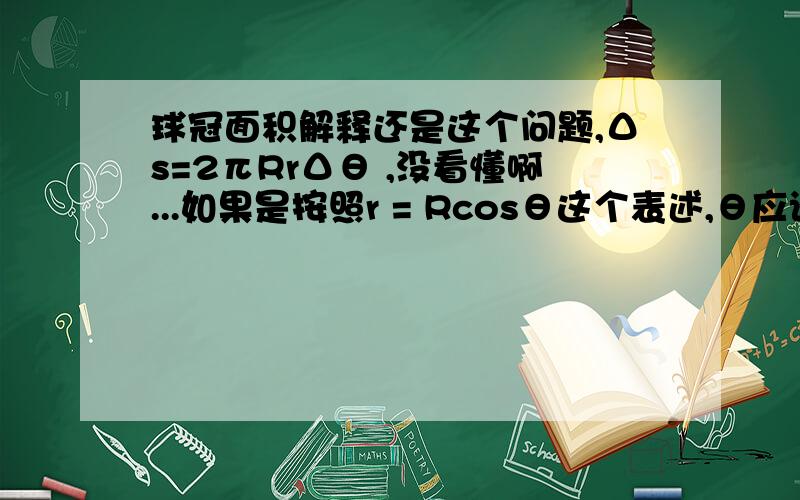 球冠面积解释还是这个问题,Δs=2πRrΔθ ,没看懂啊...如果是按照r = Rcosθ这个表述,θ应该是球冠曲面上一点到原点的连线与水平面夹角..Δθ就是夹角微元Δθ若是θ夹角的微元,