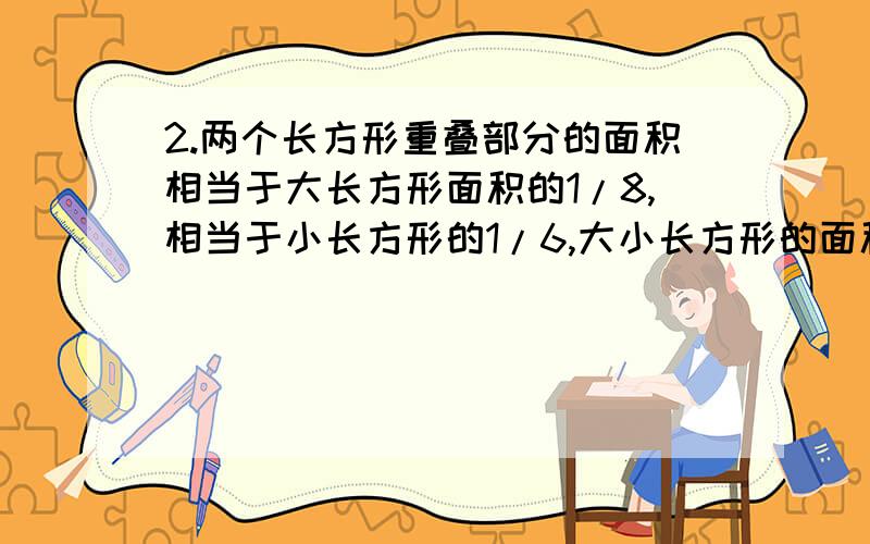 2.两个长方形重叠部分的面积相当于大长方形面积的1/8,相当于小长方形的1/6,大小长方形的面积比是多少?