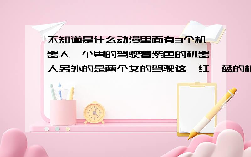 不知道是什么动漫里面有3个机器人一个男的驾驶着紫色的机器人另外的是两个女的驾驶这一红一蓝的机器人