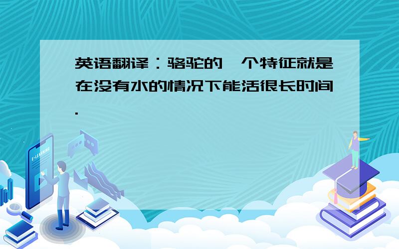 英语翻译：骆驼的一个特征就是在没有水的情况下能活很长时间.