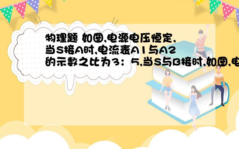 物理题 如图,电源电压恒定,当S接A时,电流表A1与A2的示数之比为3：5,当S与B接时,如图,电源电压恒定,当S接A时,电流表A1与A2的示数之比为3：5,当S与B接时,电流表A1与A2的示数之比为2：3,则R2与R3的