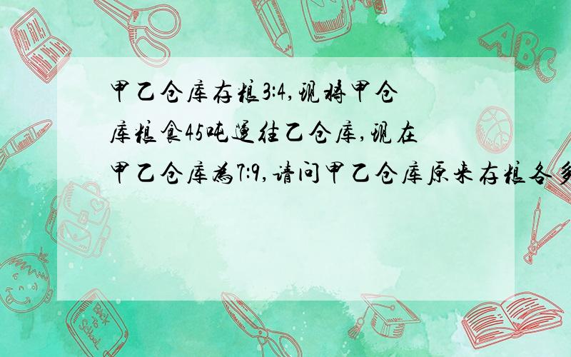 甲乙仓库存粮3:4,现将甲仓库粮食45吨运往乙仓库,现在甲乙仓库为7:9,请问甲乙仓库原来存粮各多少吨?哈,我匆忙间抄错了,原来甲乙存量比是4:3,以下内容不变,