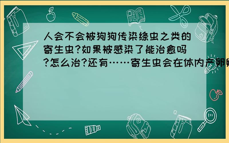 人会不会被狗狗传染绦虫之类的寄生虫?如果被感染了能治愈吗?怎么治?还有……寄生虫会在体内产卵孵化吗?平时跟狗狗很亲密,有点怕怕的……肠虫清效果怎么样?