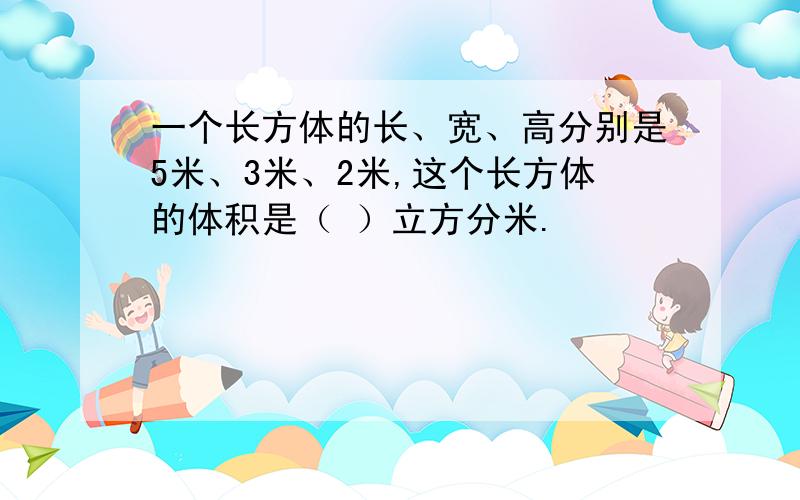 一个长方体的长、宽、高分别是5米、3米、2米,这个长方体的体积是（ ）立方分米.