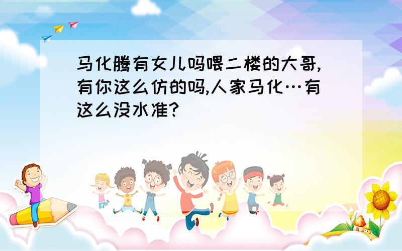 马化腾有女儿吗喂二楼的大哥,有你这么仿的吗,人家马化…有这么没水准?