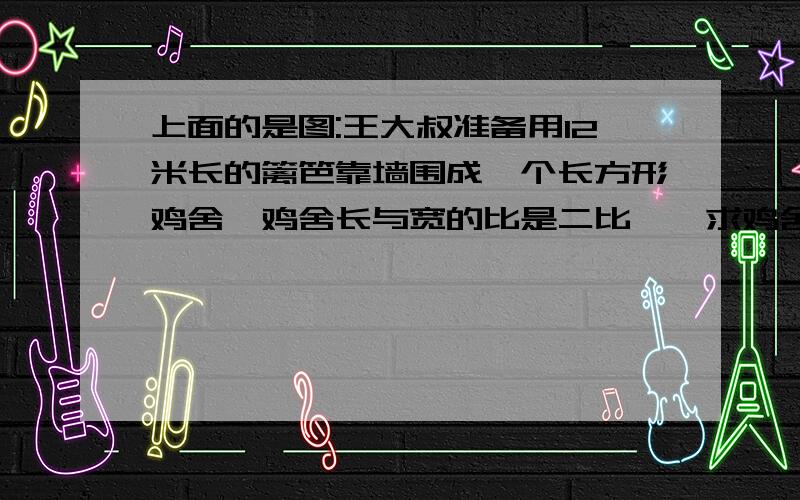 上面的是图:王大叔准备用12米长的篱笆靠墙围成一个长方形鸡舍,鸡舍长与宽的比是二比一,求鸡舍的面积?