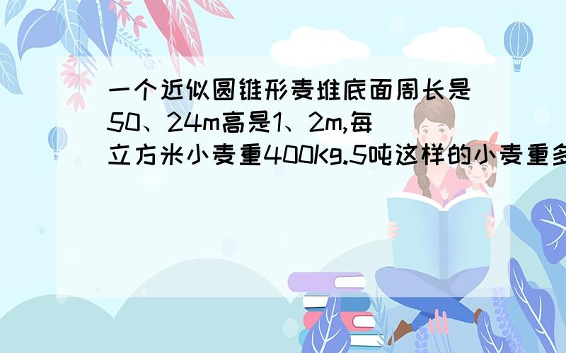 一个近似圆锥形麦堆底面周长是50、24m高是1、2m,每立方米小麦重400Kg.5吨这样的小麦重多少吨?