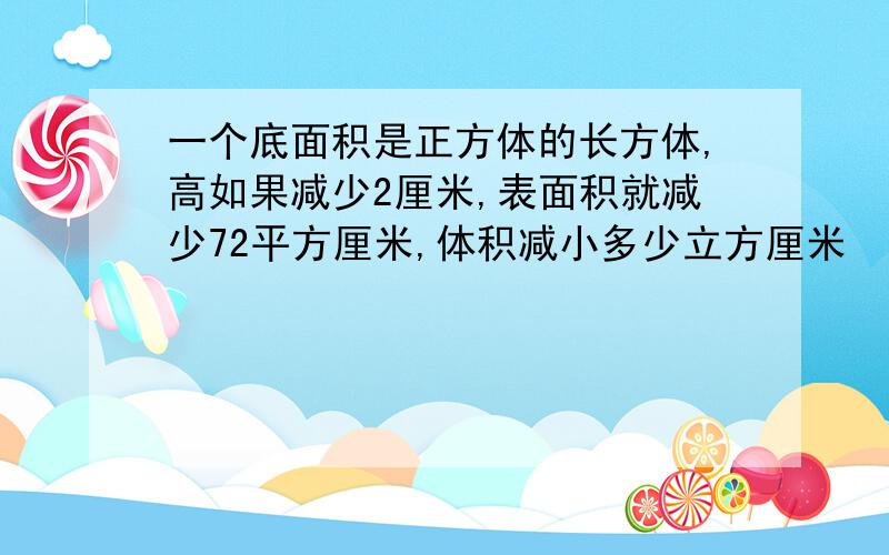 一个底面积是正方体的长方体,高如果减少2厘米,表面积就减少72平方厘米,体积减小多少立方厘米