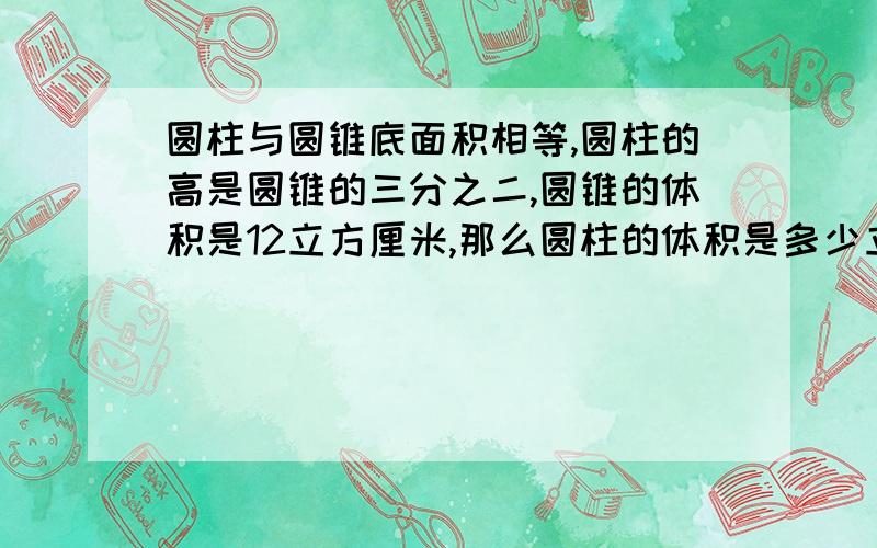 圆柱与圆锥底面积相等,圆柱的高是圆锥的三分之二,圆锥的体积是12立方厘米,那么圆柱的体积是多少立方分米