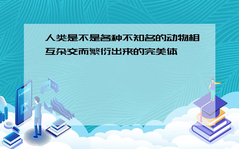 人类是不是各种不知名的动物相互杂交而繁衍出来的完美体