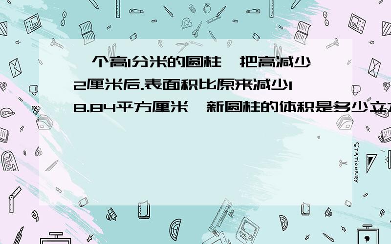 一个高1分米的圆柱,把高减少2厘米后.表面积比原来减少18.84平方厘米,新圆柱的体积是多少立方厘米?