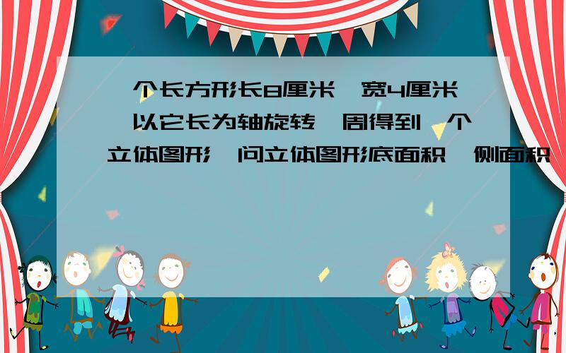 一个长方形长8厘米,宽4厘米,以它长为轴旋转一周得到一个立体图形,问立体图形底面积,侧面积,体积各多