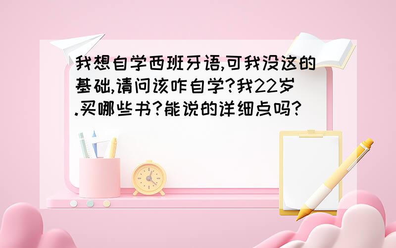 我想自学西班牙语,可我没这的基础,请问该咋自学?我22岁.买哪些书?能说的详细点吗?